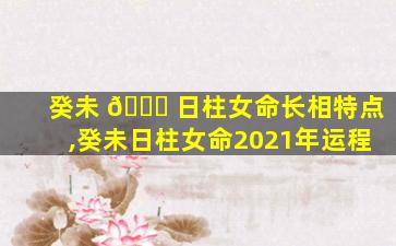 癸未 🐈 日柱女命长相特点,癸未日柱女命2021年运程